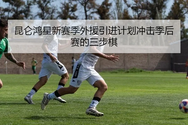 昆仑鸿星新赛季外援引进计划冲击季后赛的三步棋