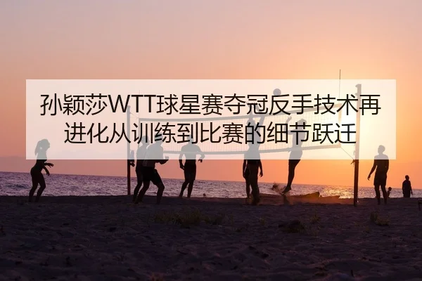 孙颖莎WTT球星赛夺冠反手技术再进化从训练到比赛的细节跃迁